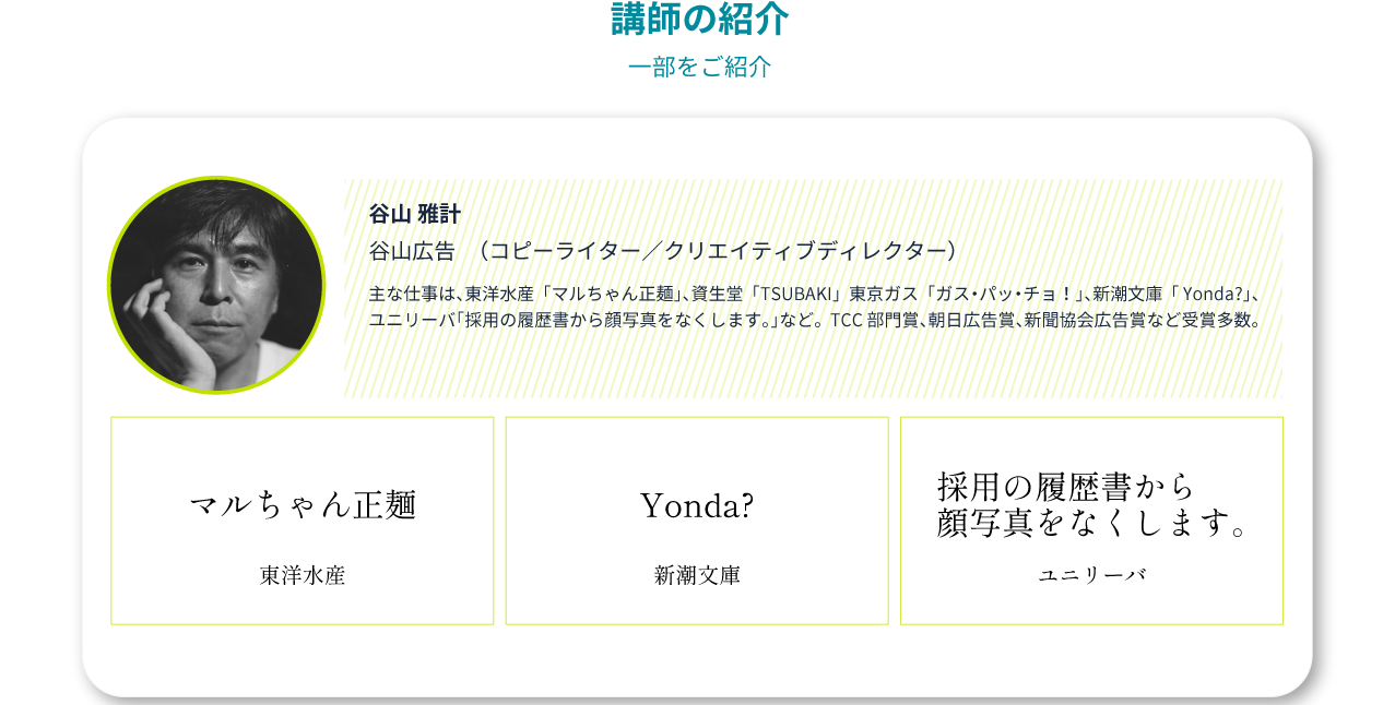 谷山雅計(谷山広告)/主な仕事:マルちゃん正麺(東洋水産)/Yonda?(新潮文庫)/採用の履歴書から顔写真をなくします。(ユニリーバ) 