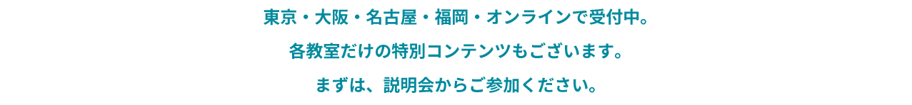 東京・大阪・名古屋・福岡・オンラインで受付中。各教室だけの特別コンテンツもございます。まずは、説明会からご参加ください。