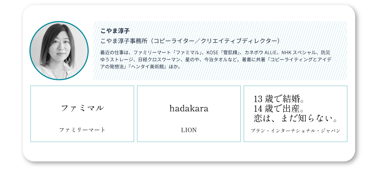 こやま淳子(こやま淳子事務所)/主な仕事:ファミマル(ファミリーマート)/hadakara(LION)/13歳で結婚。14歳で出産。恋は、まだ知らない。 (プラン・インターナショナル・ジャパン)